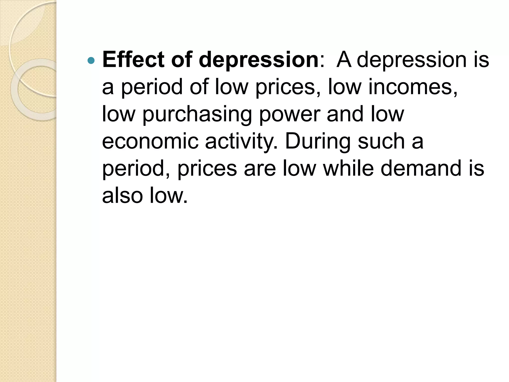  Effect of depression: A depression is
a period of low prices, low incomes,
low purchasing power and low
economic activity. During such a
period, prices are low while demand is
also low.
 