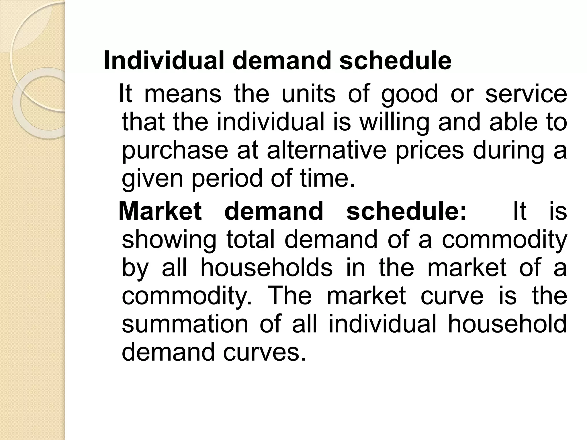 Individual demand schedule
It means the units of good or service
that the individual is willing and able to
purchase at alternative prices during a
given period of time.
Market demand schedule: It is
showing total demand of a commodity
by all households in the market of a
commodity. The market curve is the
summation of all individual household
demand curves.
 