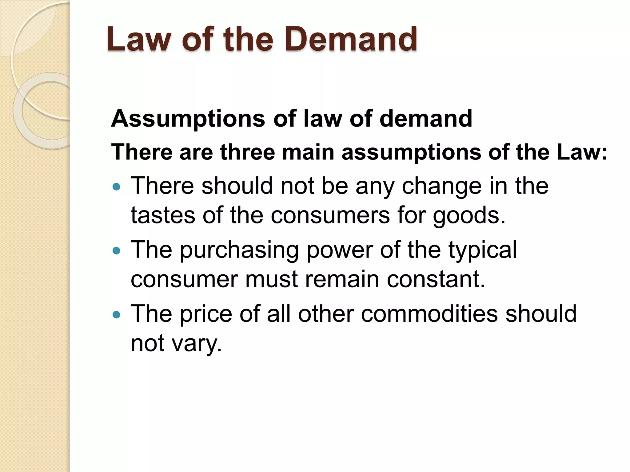 Law of the Demand
Assumptions of law of demand
There are three main assumptions of the Law:
 There should not be any change in the
tastes of the consumers for goods.
 The purchasing power of the typical
consumer must remain constant.
 The price of all other commodities should
not vary.
 