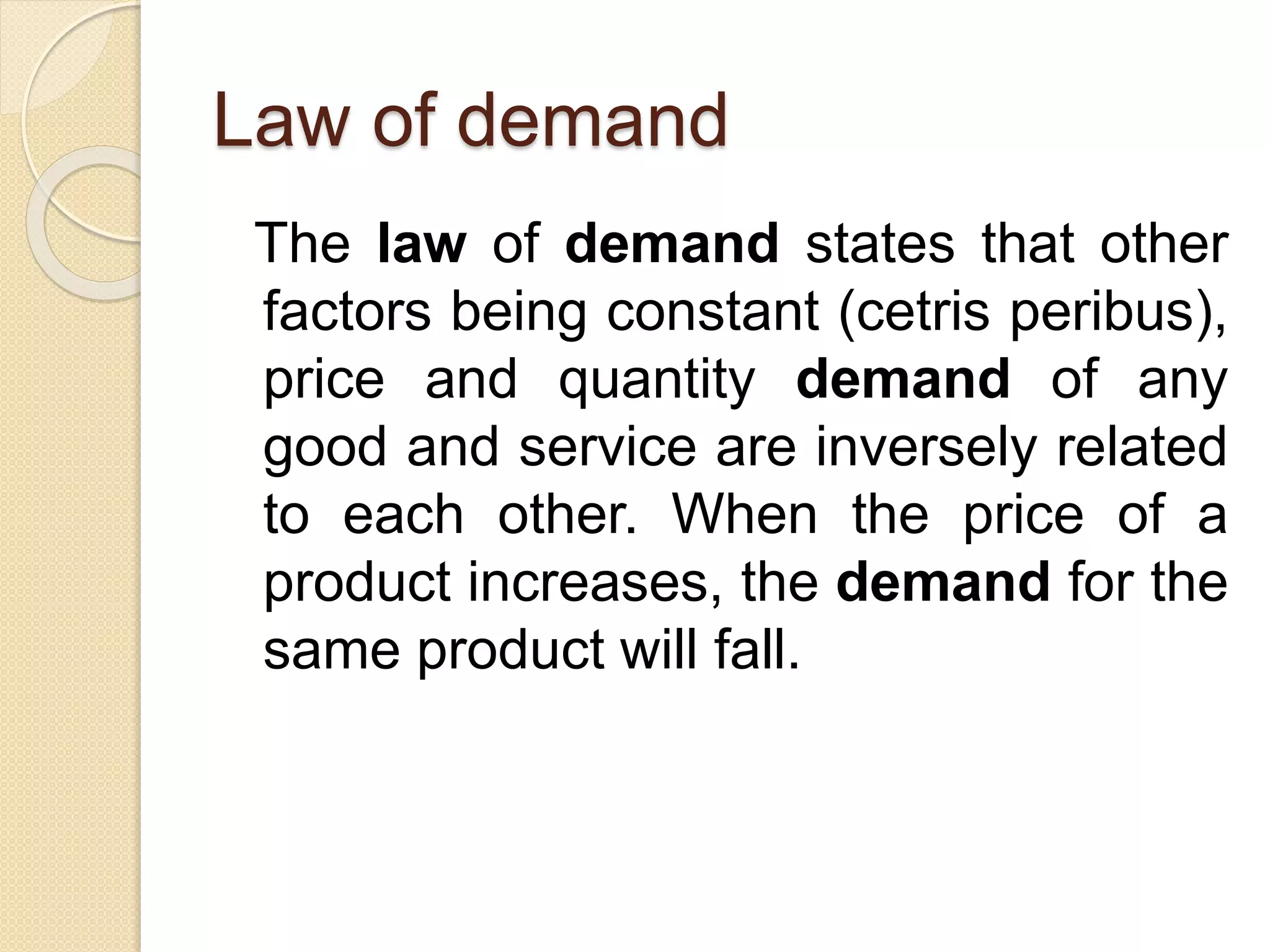 Law of demand
The law of demand states that other
factors being constant (cetris peribus),
price and quantity demand of any
good and service are inversely related
to each other. When the price of a
product increases, the demand for the
same product will fall.
 