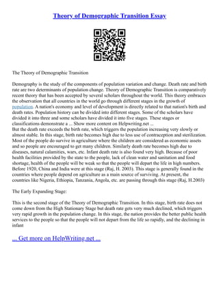 Theory of Demographic Transition Essay
The Theory of Demographic Transition
Demography is the study of the components of population variation and change. Death rate and birth
rate are two determinants of population change. Theory of Demographic Transition is comparatively
recent theory that has been accepted by several scholars throughout the world. This theory embraces
the observation that all countries in the world go through different stages in the growth of
population. A nation's economy and level of development is directly related to that nation's birth and
death rates. Population history can be divided into different stages. Some of the scholars have
divided it into three and some scholars have divided it into five stages. These stages or
classifications demonstrate a ... Show more content on Helpwriting.net ...
But the death rate exceeds the birth rate, which triggers the population increasing very slowly or
almost stable. In this stage, birth rate becomes high due to less use of contraception and sterilization.
Most of the people do survive in agriculture where the children are considered as economic assets
and so people are encouraged to get many children. Similarly death rate becomes high due to
diseases, natural calamities, wars, etc. Infant death rate is also found very high. Because of poor
health facilities provided by the state to the people, lack of clean water and sanitation and food
shortage, health of the people will be weak so that the people will depart the life in high numbers.
Before 1920, China and India were at this stage (Raj, H. 2003). This stage is generally found in the
countries where people depend on agriculture as a main source of surviving. At present, the
countries like Nigeria, Ethiopia, Tanzania, Angola, etc. are passing through this stage (Raj, H.2003)
The Early Expanding Stage:
This is the second stage of the Theory of Demographic Transition. In this stage, birth rate does not
come down from the High Stationary Stage but death rate gets very much declined, which triggers
very rapid growth in the population change. In this stage, the nation provides the better public health
services to the people so that the people will not depart from the life so rapidly, and the declining in
infant
... Get more on HelpWriting.net ...
 