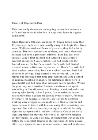 Theory of Dependent-Care
This case study documents an ongoing interaction between a
wife and her husband who live in a spacious home in a gated
community.
When Dan (now 80) and Jane (now 65) began dating more than
15 years ago, both were emotionally charged to begin their lives
anew. Well-educated and financially secure, they had a lot in
common. Dan was a protestant minister, and Jane’s deceased
husband had been a protestant minister. Both had lost their
spouses. Jane’s first husband had suffered a catastrophic
cerebral aneurysm 2 years earlier. Dan had conducted the
funeral service for Jane’s husband. Dan’s wife had died of
terminal cancer a little over a year earlier. Dan’s first wife had
been a school counselor; Jane was a school teacher. Both had
children in college. They shared a love for travel. Dan was
retired but continued part-time employment, and Jane planned
to continue teaching to qualify for retirement. Both were in
great health and had more than adequate health benefits. Within
the year they were married. Summer vacations were spent
snorkeling in Hawaii, mountain climbing in national parks, and
boating with family. After 7 years, Dan experienced major
health problems: a quadruple cardiac bypass surgery, followed
by surgery for pancreatic cancer. Jane’s plans to continue
working were dropped so she could assist Dan to recover and
then continue to travel with him and enjoy their remaining time
together. Dan did recover—only to begin to exhibit the early
signs and symptoms of Alzheimer’s disease. One of the early
signs appeared the previous Christmas as they were hanging
outdoor lights. To Jane’s dismay, she noted that Dan could not
follow the sequential directions she gave him. As time passed,
other signs appeared, such as some memory loss and confusion,
 