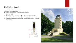 EINSTEIN TOWER
• Architect -Erich Mendelsohn
• Location -Telegrafenberg, 14473 Potsdam, Germany
• Project Year -1921
.• The Einstein Tower, Potsdam, was Mendelsohn’s first major work and
continues to be his most renowned creation.
• This structure typifies his interest in an architecture of abstract, sculptural
expressionism.
 