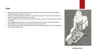 FORM
• Merged opposing concepts based on formal strategy of relating mass and motion to embody a
functional program inside the monument.
• The scale and materiality that attribute the iconoclastic quality to the tower are balanced by the
rhythmic composition of volumes that surround it.
• The arrangement of the curvilinear masses serves to excite a sense of movement within the heavy
formations.
• The arrangement and manner in which form would enclose the interior occupations became a
representation of and monument to the sciences of mass and motion
• By making the outter ‘shell’ of the building resemble a machinelike organism which was explored
from dynamic functionalism
SECTIONAL VIEW
 