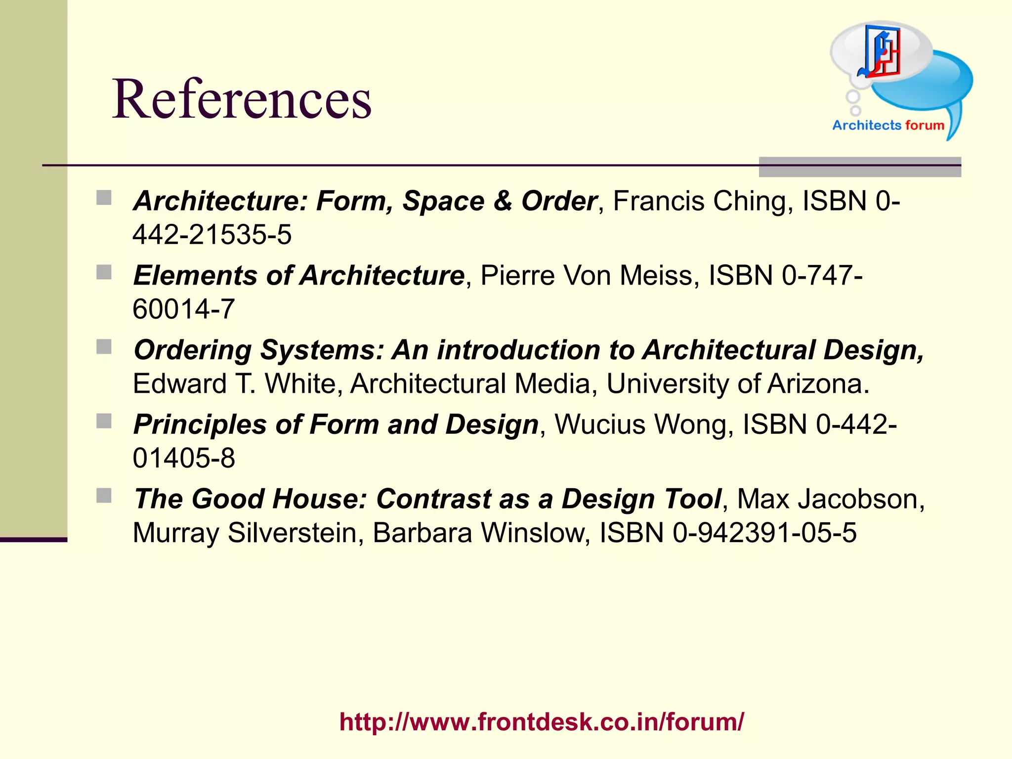 http://www.frontdesk.co.in/forum/
References
 Architecture: Form, Space & Order, Francis Ching, ISBN 0-
442-21535-5
 Elements of Architecture, Pierre Von Meiss, ISBN 0-747-
60014-7
 Ordering Systems: An introduction to Architectural Design,
Edward T. White, Architectural Media, University of Arizona.
 Principles of Form and Design, Wucius Wong, ISBN 0-442-
01405-8
 The Good House: Contrast as a Design Tool, Max Jacobson,
Murray Silverstein, Barbara Winslow, ISBN 0-942391-05-5
 