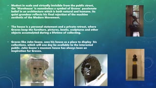 • Modest in scale and virtually invisible from the public street,
the ‘Warehouse’ is nonetheless a symbol of Graves’ passionate
belief in an architecture which is both natural and humane. Its
quiet grandeur reflects his final rejection of the machine
aesthetic of the Modern Movement.
• The house is a personal statement and a private retreat, where
Graves keep the furniture, pictures, books, sculptures and other
objects accumulated during a lifetime of collecting.
• Graves like John Soane, sees his house as a place to display his
collections, which will one day be available to the interested
public. John Soane’s museum house has always been an
inspiration for Graves.
 
