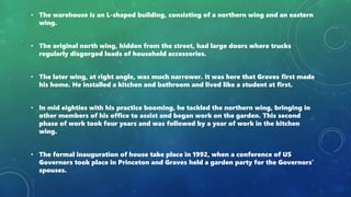 • The warehouse is an L-shaped building, consisting of a northern wing and an eastern
wing.
• The original north wing, hidden from the street, had large doors where trucks
regularly disgorged loads of household accessories.
• The later wing, at right angle, was much narrower. It was here that Graves first made
his home. He installed a kitchen and bathroom and lived like a student at first.
• In mid eighties with his practice booming, he tackled the northern wing, bringing in
other members of his office to assist and began work on the garden. This second
phase of work took four years and was followed by a year of work in the kitchen
wing.
• The formal inauguration of house take place in 1992, when a conference of US
Governors took place in Princeton and Graves held a garden party for the Governors’
spouses.
 