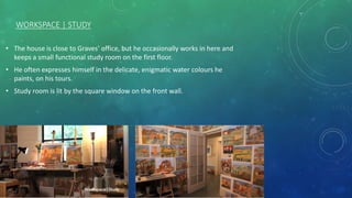 WORKSPACE | STUDY
• The house is close to Graves’ office, but he occasionally works in here and
keeps a small functional study room on the first floor.
• He often expresses himself in the delicate, enigmatic water colours he
paints, on his tours.
• Study room is lit by the square window on the front wall.
 