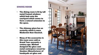 DINING ROOM
• The dining room is lit by tall
metal framed windows
which look onto the
courtyard which seems to
form a natural extension to
the space.
• The chimney-piece has an
austerity which is more
Modernist than Classical.
• Many of the accessories in
this room were sold as
Grand Tour souvenirs a
century ago. Michael
designed the glass-and-
metal centerpiece vessel for
Steuben (Manufacturer of
handmade art glass and
 