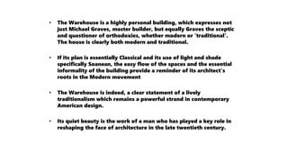 • The Warehouse is a highly personal building, which expresses not
just Michael Graves, master builder, but equally Graves the sceptic
and questioner of orthodoxies, whether modern or ‘traditional’.
The house is clearly both modern and traditional.
• If its plan is essentially Classical and its use of light and shade
specifically Soanean, the easy flow of the spaces and the essential
informality of the building provide a reminder of its architect’s
roots in the Modern movement
• The Warehouse is indeed, a clear statement of a lively
traditionalism which remains a powerful strand in contemporary
American design.
• Its quiet beauty is the work of a man who has played a key role in
reshaping the face of architecture in the late twentieth century.
 