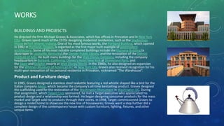 WORKS
BUILDINGS AND PROJESCTS
He directed the firm Michael Graves & Associates, which has offices in Princeton and in New York
City. Graves spent much of the 1970s designing modernist residences, such as the Snyderman
House in Fort Wayne, Indiana. One of his most famous works, the Portland Building, which opened
in 1982 in Portland, Oregon, is regarded as the first major built example of postmodern
architecture. Some of his most notable completed buildings include the Humana Building (a
skyscraper in Louisville, Kentucky),the Denver Public Library, and the renovation of the Detroit
Institute of Arts. He built many buildings for the Walt Disney Company, including the company
headquarters in Burbank, California, Disney's Hotel New York at Disneyland Paris, and
the Swan and Dolphin resorts at Walt Disney World. In the 1980s, he also designed an expansion
for the Whitney Museum of American Art in New York City, Graves also received recognition for his
multi-year renovation of his personal residence in Princeton, nicknamed "The Warehouse“.
Product and furniture design
In 1985, Graves designed a stainless steel teakettle featuring a red whistle shaped like a bird for the
Italian company Alessi, which became the company's all-time bestselling product. Graves designed
the scaffolding used for the restoration of the Washington Monument in Washington DC. During
that assignment, which Target Corp sponsored, he met a Target executive who appreciated his
product design and a relationship was formed. He began designing consumer products for the mass
market and Target sold his products through their stores. In 1998, Target commissioned Graves to
design a model home to showcase the new line of housewares; Graves went a step further did a
complete design of the contemporary house with custom furniture, lighting, fixtures, and other
unique items.
 
