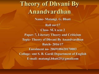 Theory of Dhvani ByTheory of Dhvani By
AnandvardhanAnandvardhan
Name- Matangi. G. BhattName- Matangi. G. Bhatt
Roll noRoll no--1717
Class- M.A sem 2Class- M.A sem 2
Paper- 7, Literary Theory and CriticismPaper- 7, Literary Theory and Criticism
Topic- Theory of Dhvani By AnandvardhanTopic- Theory of Dhvani By Anandvardhan
Batch- 2016/17Batch- 2016/17
Enrolment no- 2069108420170003Enrolment no- 2069108420170003
Collage- smt S. B. Gardi Department of EnglishCollage- smt S. B. Gardi Department of English
E-mail: matangi.bhatt25@gmailcomE-mail: matangi.bhatt25@gmailcom
 