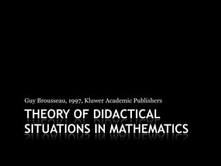Guy Brousseau, 1997, Kluwer Academic Publishers

THEORY OF DIDACTICAL
SITUATIONS IN MATHEMATICS
 