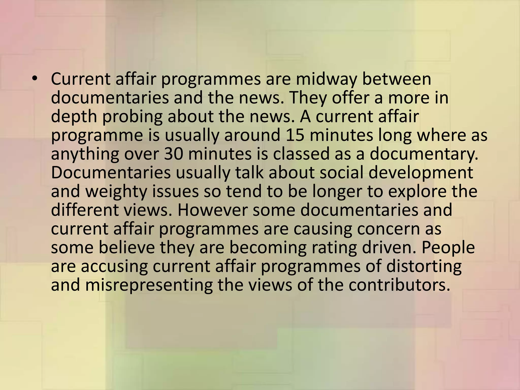• Current affair programmes are midway between
documentaries and the news. They offer a more in
depth probing about the news. A current affair
programme is usually around 15 minutes long where as
anything over 30 minutes is classed as a documentary.
Documentaries usually talk about social development
and weighty issues so tend to be longer to explore the
different views. However some documentaries and
current affair programmes are causing concern as
some believe they are becoming rating driven. People
are accusing current affair programmes of distorting
and misrepresenting the views of the contributors.
 