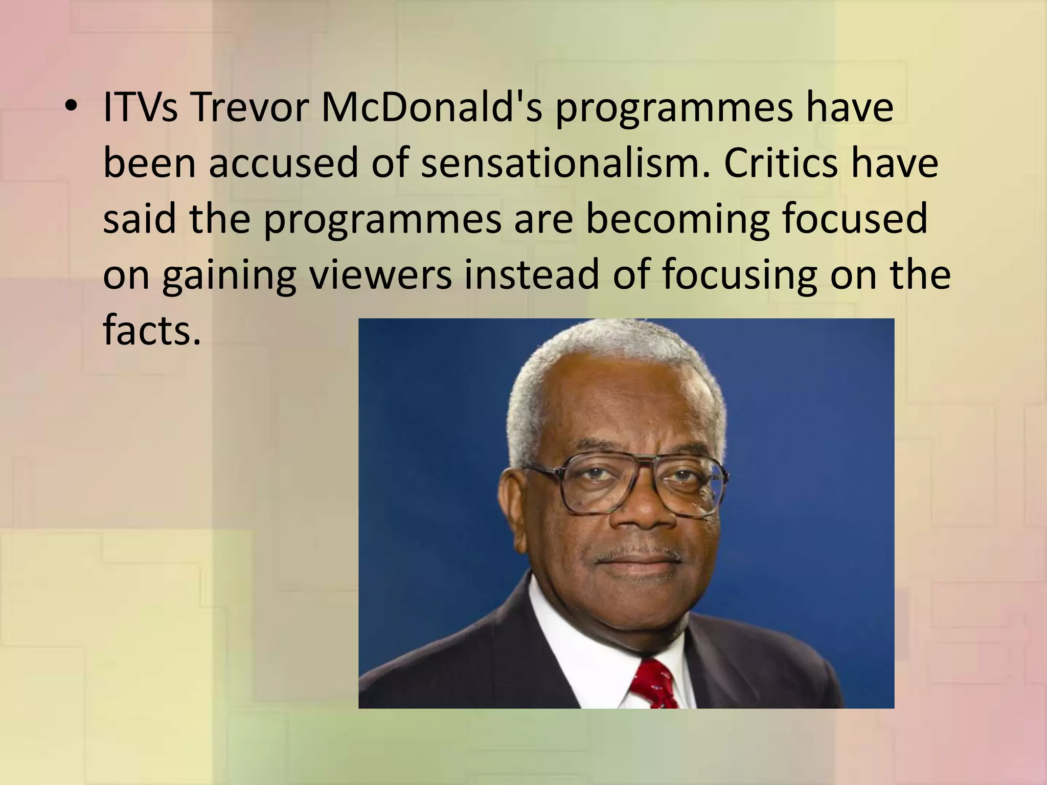 • ITVs Trevor McDonald's programmes have
been accused of sensationalism. Critics have
said the programmes are becoming focused
on gaining viewers instead of focusing on the
facts.
 