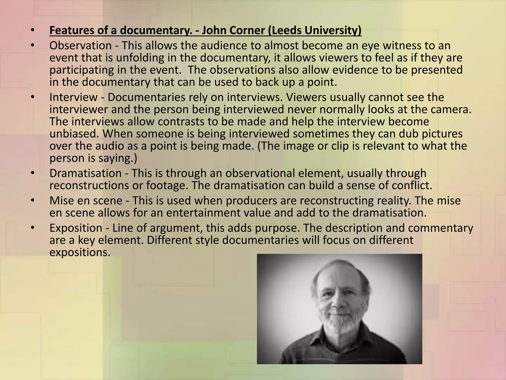 • Features of a documentary. - John Corner (Leeds University)
• Observation - This allows the audience to almost become an eye witness to an
event that is unfolding in the documentary, it allows viewers to feel as if they are
participating in the event. The observations also allow evidence to be presented
in the documentary that can be used to back up a point.
• Interview - Documentaries rely on interviews. Viewers usually cannot see the
interviewer and the person being interviewed never normally looks at the camera.
The interviews allow contrasts to be made and help the interview become
unbiased. When someone is being interviewed sometimes they can dub pictures
over the audio as a point is being made. (The image or clip is relevant to what the
person is saying.)
• Dramatisation - This is through an observational element, usually through
reconstructions or footage. The dramatisation can build a sense of conflict.
• Mise en scene - This is used when producers are reconstructing reality. The mise
en scene allows for an entertainment value and add to the dramatisation.
• Exposition - Line of argument, this adds purpose. The description and commentary
are a key element. Different style documentaries will focus on different
expositions.
 