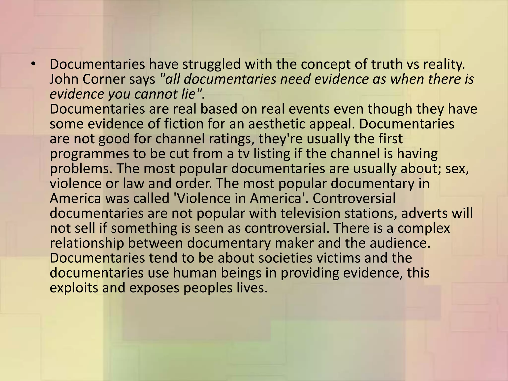 • Documentaries have struggled with the concept of truth vs reality.
John Corner says "all documentaries need evidence as when there is
evidence you cannot lie".
Documentaries are real based on real events even though they have
some evidence of fiction for an aesthetic appeal. Documentaries
are not good for channel ratings, they're usually the first
programmes to be cut from a tv listing if the channel is having
problems. The most popular documentaries are usually about; sex,
violence or law and order. The most popular documentary in
America was called 'Violence in America'. Controversial
documentaries are not popular with television stations, adverts will
not sell if something is seen as controversial. There is a complex
relationship between documentary maker and the audience.
Documentaries tend to be about societies victims and the
documentaries use human beings in providing evidence, this
exploits and exposes peoples lives.
 