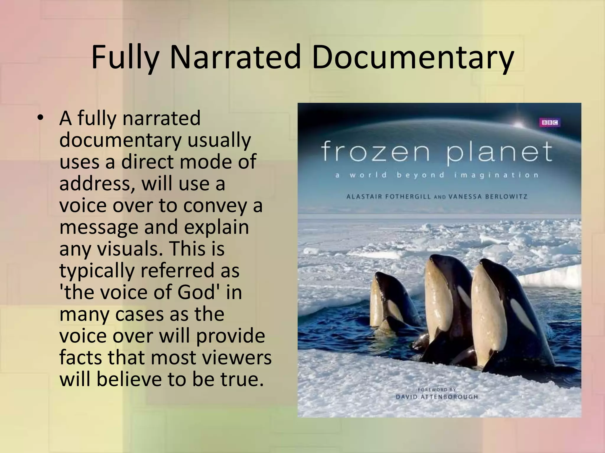 Fully Narrated Documentary
• A fully narrated
documentary usually
uses a direct mode of
address, will use a
voice over to convey a
message and explain
any visuals. This is
typically referred as
'the voice of God' in
many cases as the
voice over will provide
facts that most viewers
will believe to be true.
 