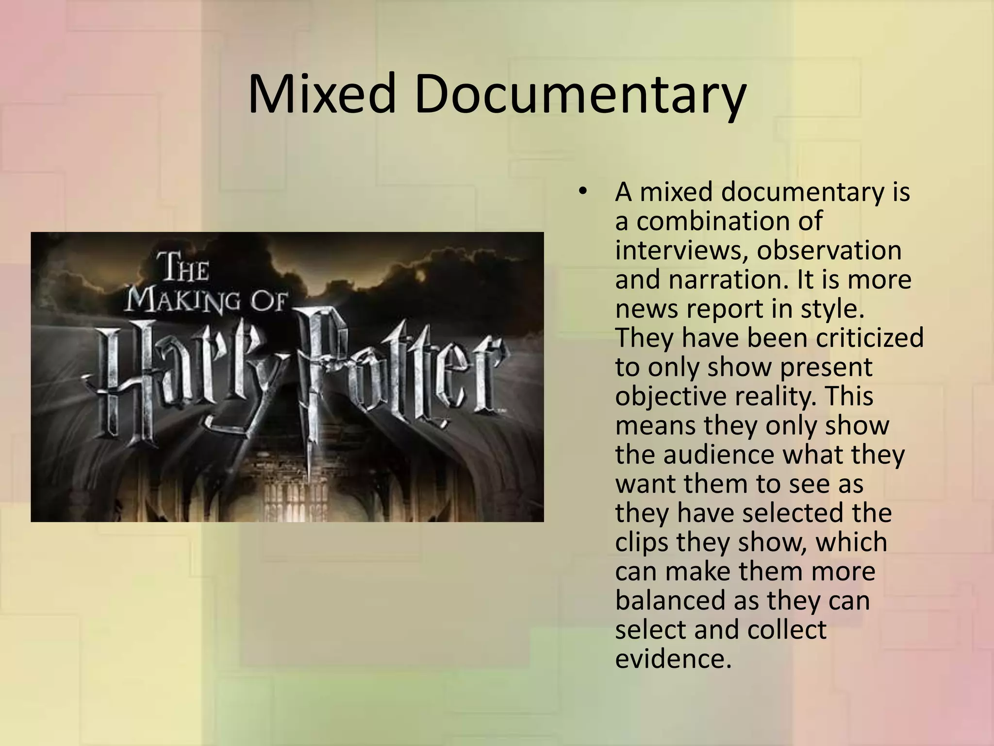 Mixed Documentary
• A mixed documentary is
a combination of
interviews, observation
and narration. It is more
news report in style.
They have been criticized
to only show present
objective reality. This
means they only show
the audience what they
want them to see as
they have selected the
clips they show, which
can make them more
balanced as they can
select and collect
evidence.
 