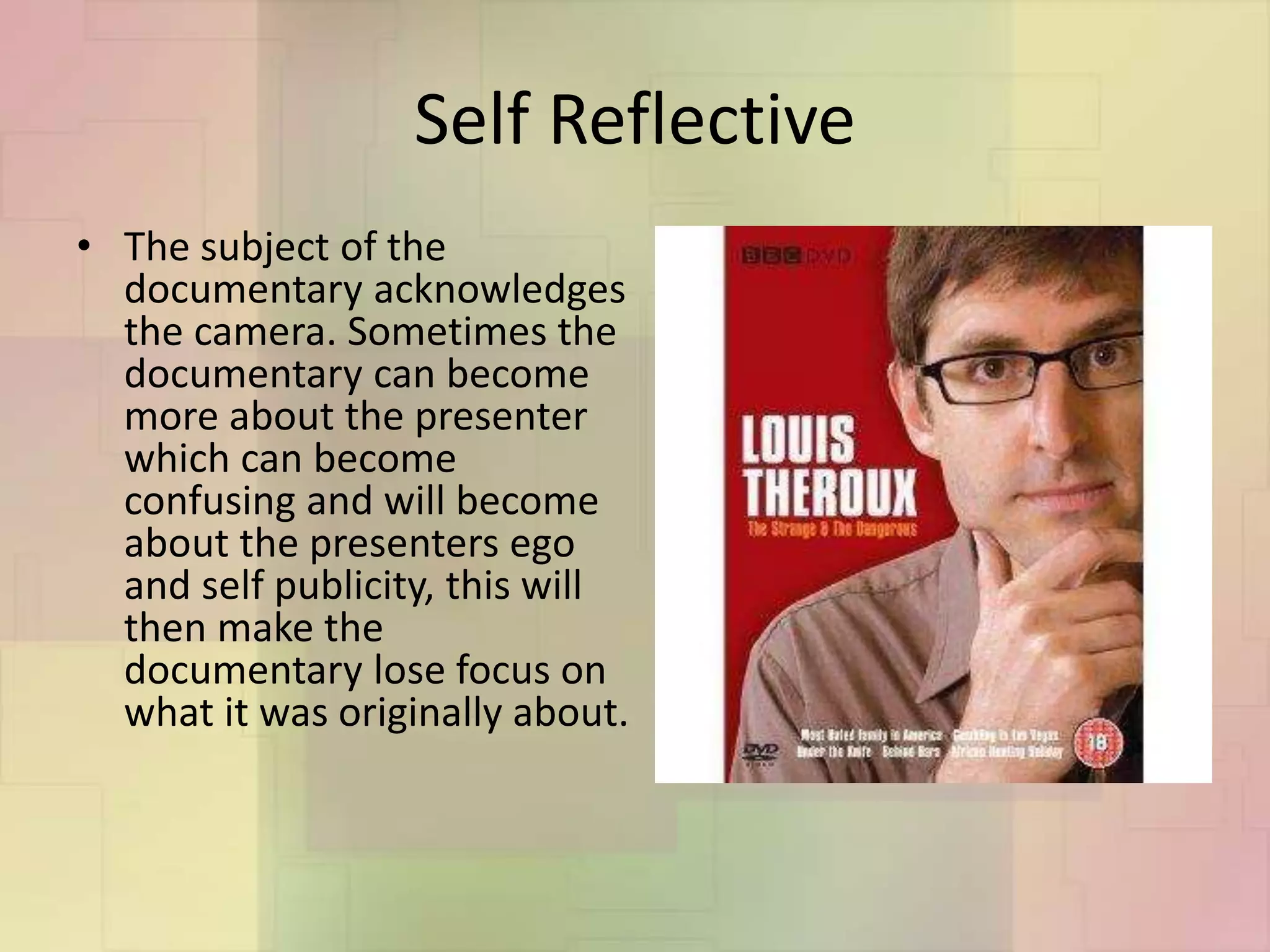 Self Reflective
• The subject of the
documentary acknowledges
the camera. Sometimes the
documentary can become
more about the presenter
which can become
confusing and will become
about the presenters ego
and self publicity, this will
then make the
documentary lose focus on
what it was originally about.
 