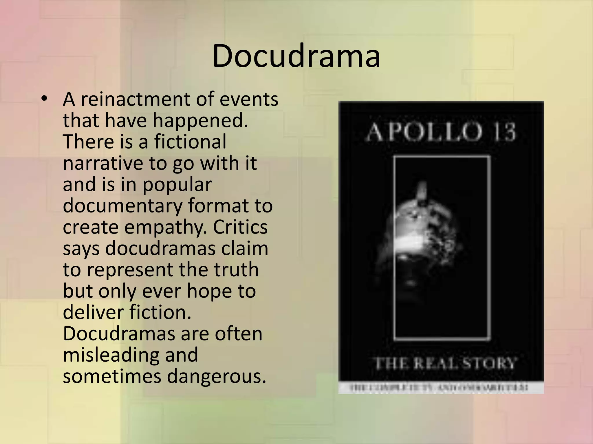 Docudrama
• A reinactment of events
that have happened.
There is a fictional
narrative to go with it
and is in popular
documentary format to
create empathy. Critics
says docudramas claim
to represent the truth
but only ever hope to
deliver fiction.
Docudramas are often
misleading and
sometimes dangerous.
 