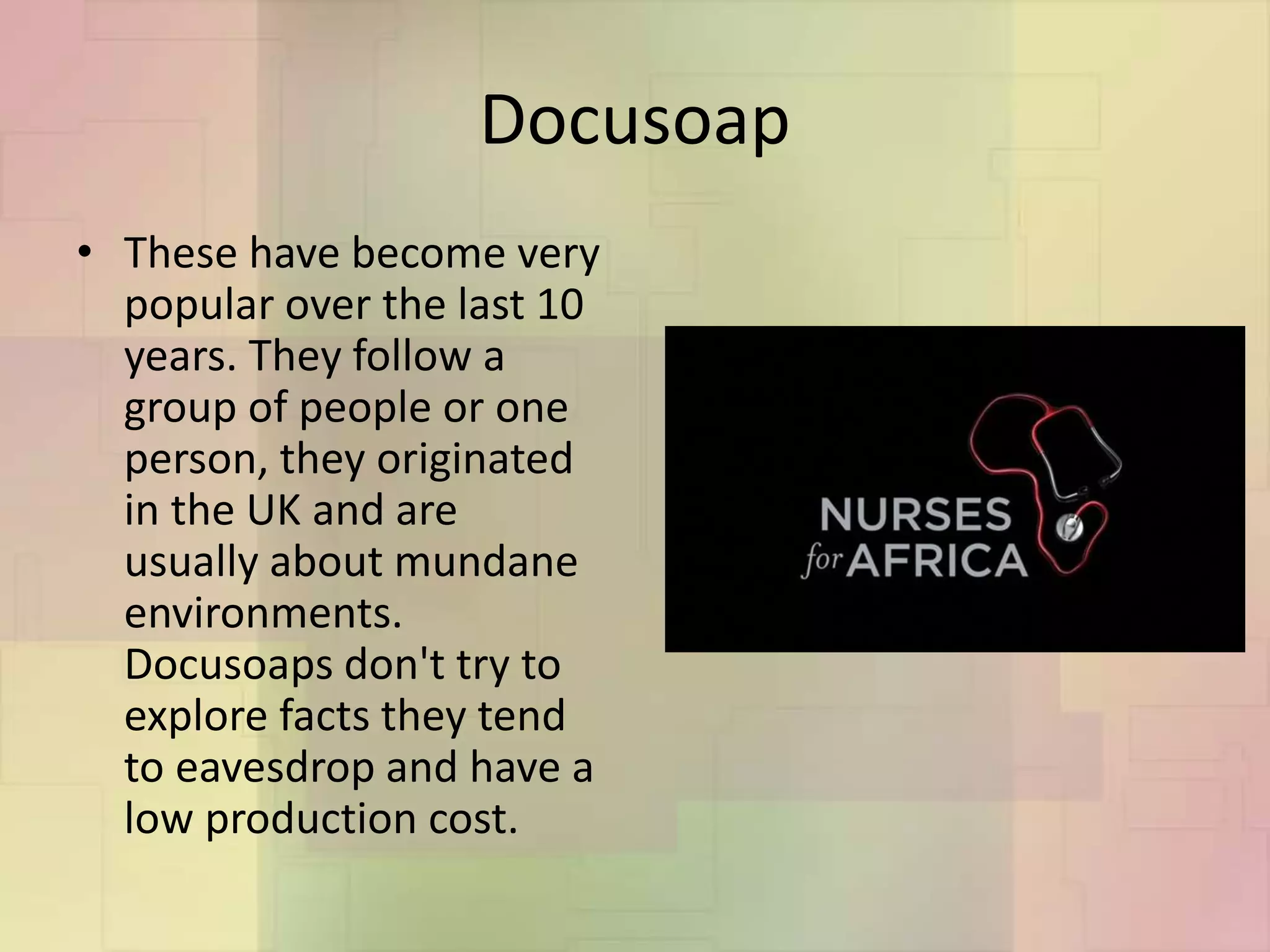 Docusoap
• These have become very
popular over the last 10
years. They follow a
group of people or one
person, they originated
in the UK and are
usually about mundane
environments.
Docusoaps don't try to
explore facts they tend
to eavesdrop and have a
low production cost.
 