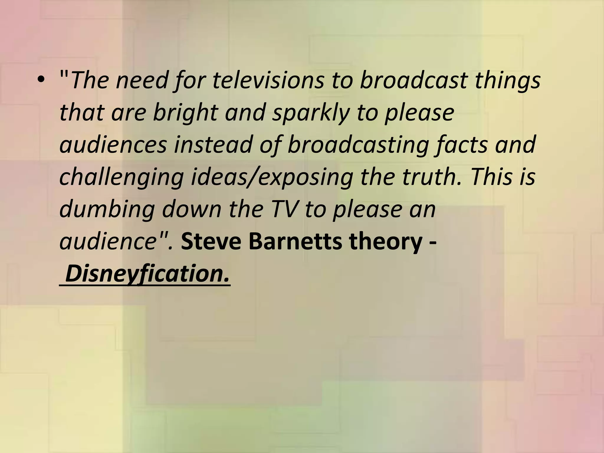 • "The need for televisions to broadcast things
that are bright and sparkly to please
audiences instead of broadcasting facts and
challenging ideas/exposing the truth. This is
dumbing down the TV to please an
audience". Steve Barnetts theory -
Disneyfication.
 