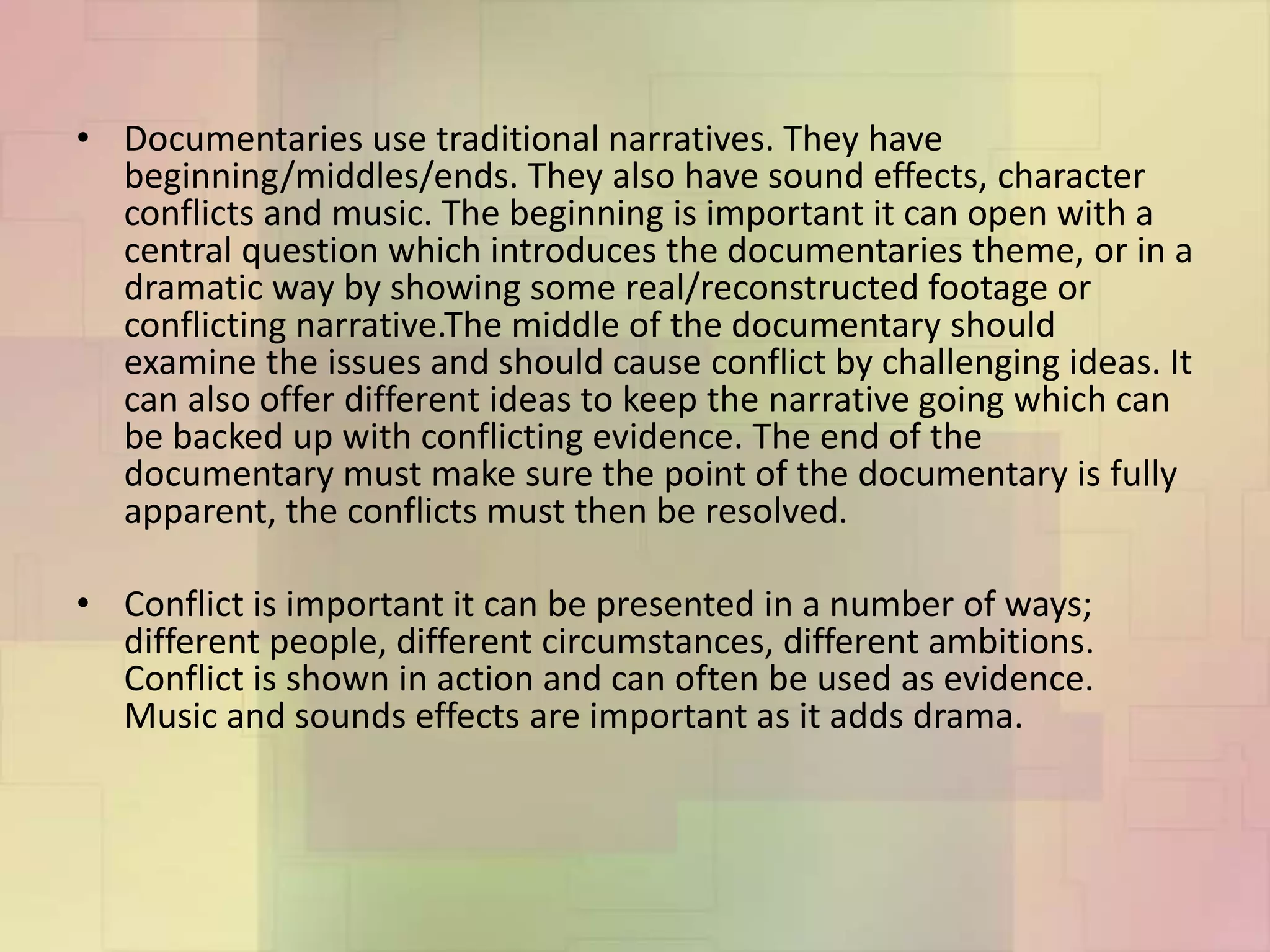 • Documentaries use traditional narratives. They have
beginning/middles/ends. They also have sound effects, character
conflicts and music. The beginning is important it can open with a
central question which introduces the documentaries theme, or in a
dramatic way by showing some real/reconstructed footage or
conflicting narrative.The middle of the documentary should
examine the issues and should cause conflict by challenging ideas. It
can also offer different ideas to keep the narrative going which can
be backed up with conflicting evidence. The end of the
documentary must make sure the point of the documentary is fully
apparent, the conflicts must then be resolved.
• Conflict is important it can be presented in a number of ways;
different people, different circumstances, different ambitions.
Conflict is shown in action and can often be used as evidence.
Music and sounds effects are important as it adds drama.
 