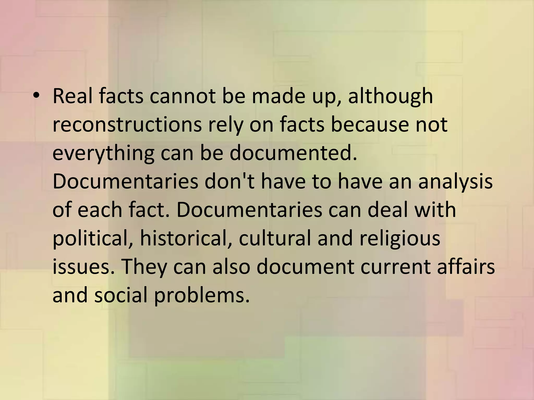• Real facts cannot be made up, although
reconstructions rely on facts because not
everything can be documented.
Documentaries don't have to have an analysis
of each fact. Documentaries can deal with
political, historical, cultural and religious
issues. They can also document current affairs
and social problems.
 