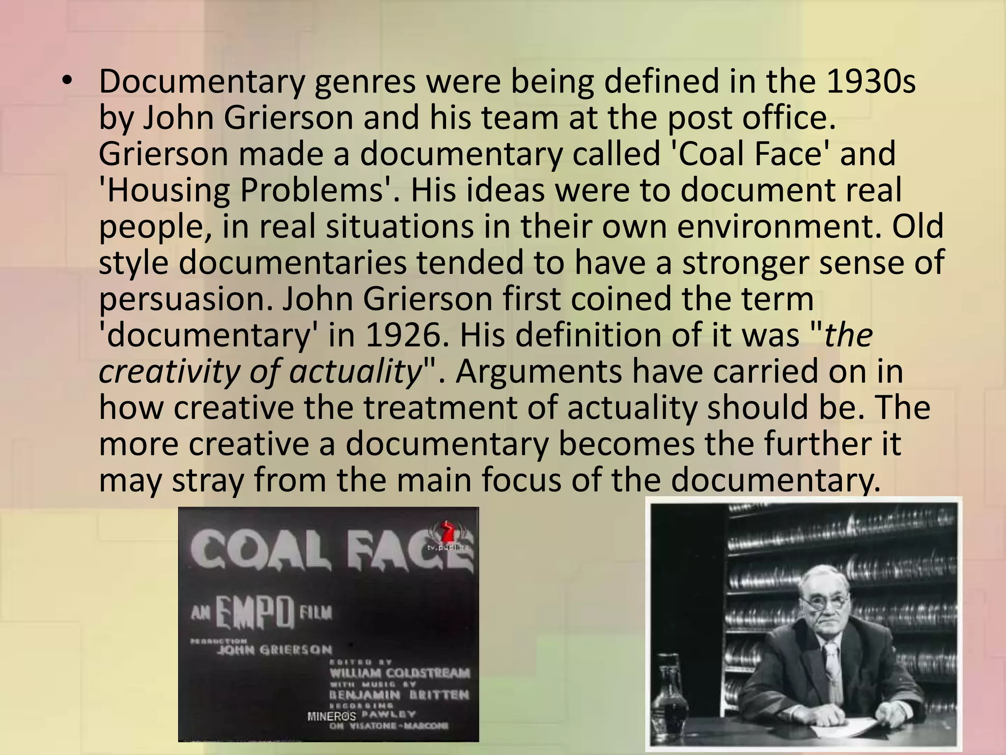 • Documentary genres were being defined in the 1930s
by John Grierson and his team at the post office.
Grierson made a documentary called 'Coal Face' and
'Housing Problems'. His ideas were to document real
people, in real situations in their own environment. Old
style documentaries tended to have a stronger sense of
persuasion. John Grierson first coined the term
'documentary' in 1926. His definition of it was "the
creativity of actuality". Arguments have carried on in
how creative the treatment of actuality should be. The
more creative a documentary becomes the further it
may stray from the main focus of the documentary.
 