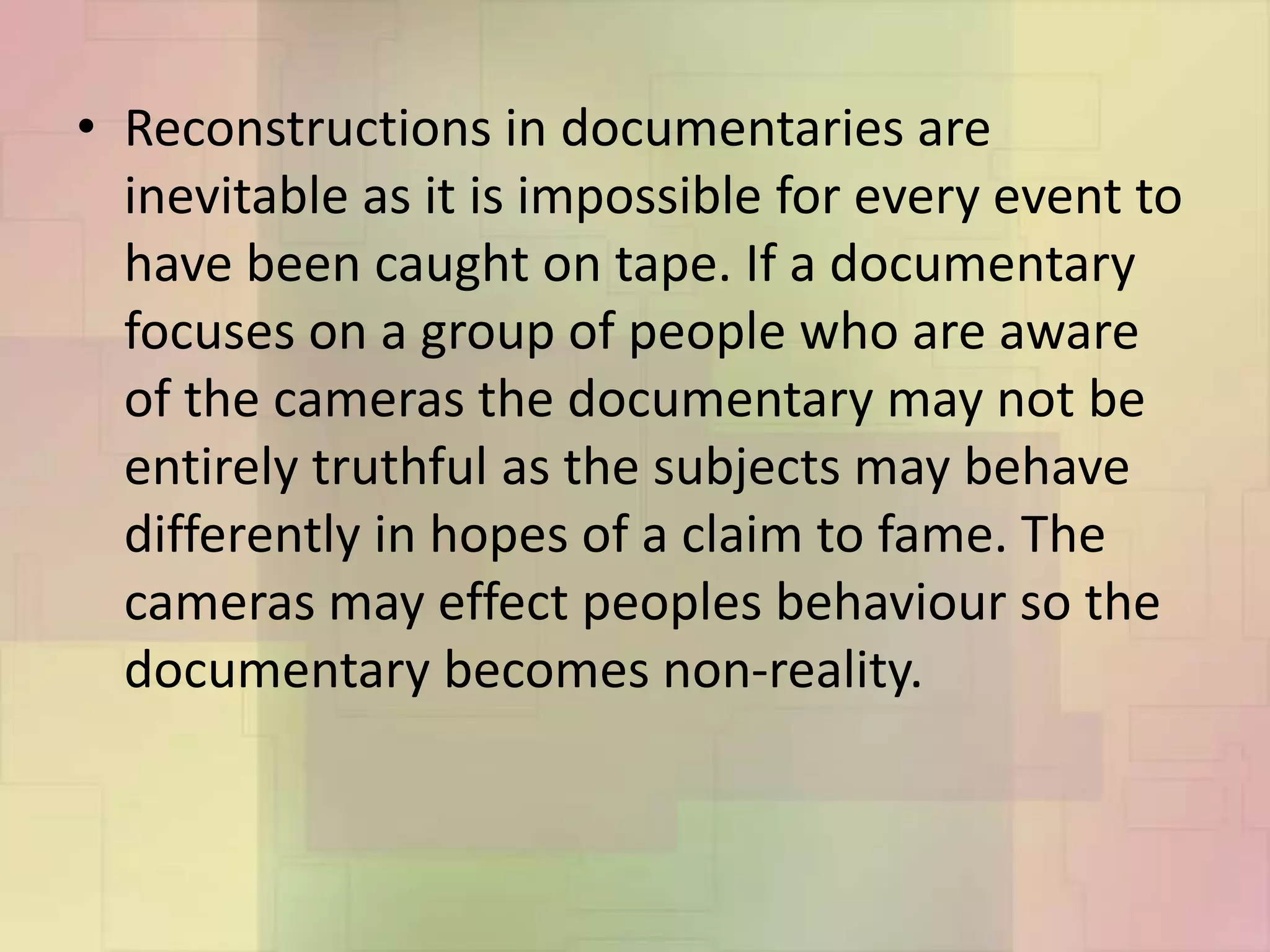 • Reconstructions in documentaries are
inevitable as it is impossible for every event to
have been caught on tape. If a documentary
focuses on a group of people who are aware
of the cameras the documentary may not be
entirely truthful as the subjects may behave
differently in hopes of a claim to fame. The
cameras may effect peoples behaviour so the
documentary becomes non-reality.
 
