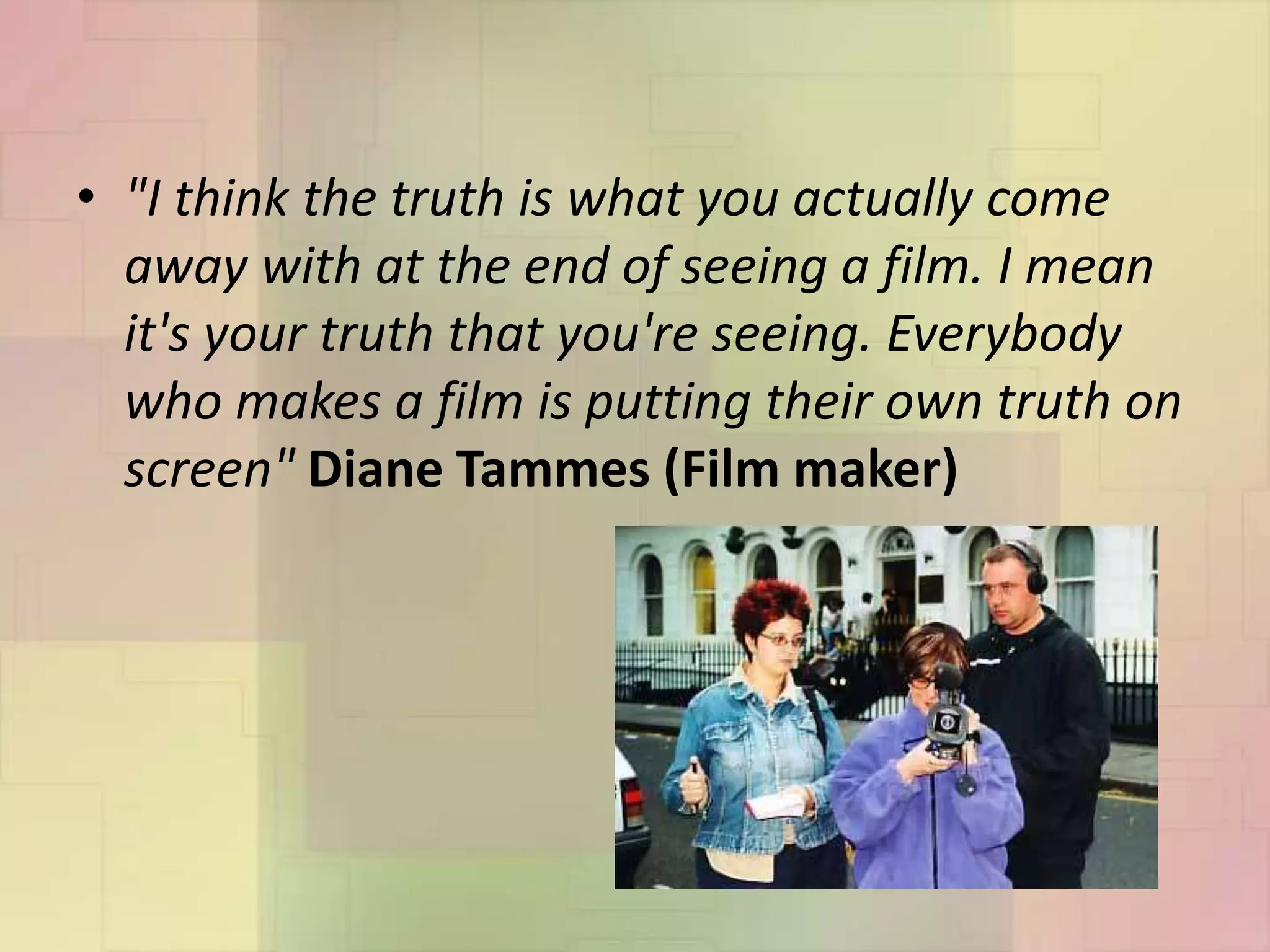 • "I think the truth is what you actually come
away with at the end of seeing a film. I mean
it's your truth that you're seeing. Everybody
who makes a film is putting their own truth on
screen" Diane Tammes (Film maker)
 