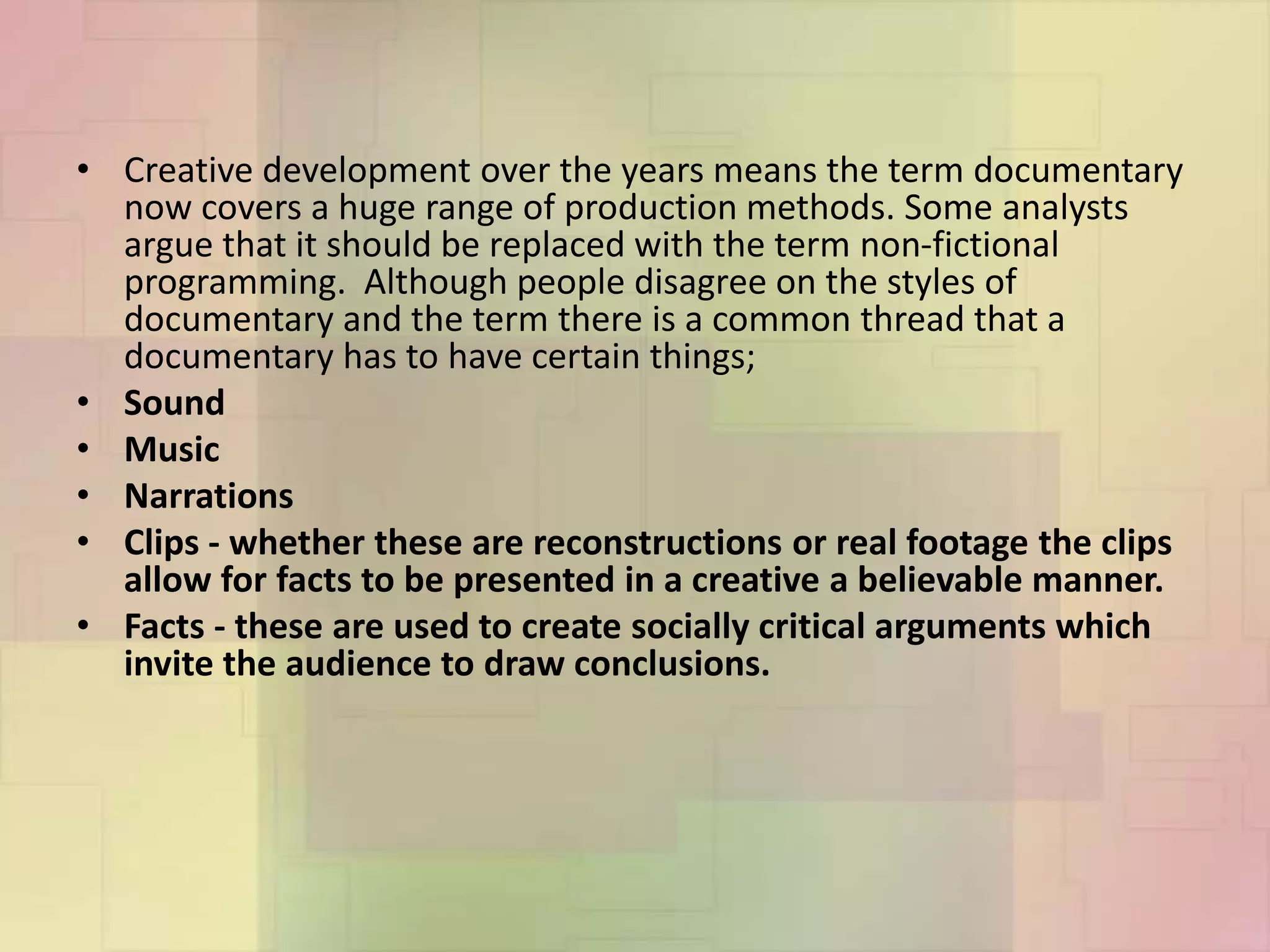 • Creative development over the years means the term documentary
now covers a huge range of production methods. Some analysts
argue that it should be replaced with the term non-fictional
programming. Although people disagree on the styles of
documentary and the term there is a common thread that a
documentary has to have certain things;
• Sound
• Music
• Narrations
• Clips - whether these are reconstructions or real footage the clips
allow for facts to be presented in a creative a believable manner.
• Facts - these are used to create socially critical arguments which
invite the audience to draw conclusions.
 