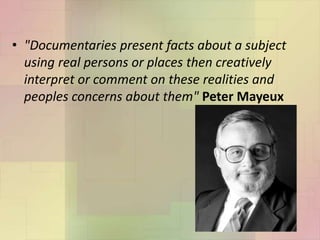 • "Documentaries present facts about a subject
using real persons or places then creatively
interpret or comment on these realities and
peoples concerns about them" Peter Mayeux
 