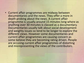 • Current affair programmes are midway between
documentaries and the news. They offer a more in
depth probing about the news. A current affair
programme is usually around 15 minutes long where as
anything over 30 minutes is classed as a documentary.
Documentaries usually talk about social development
and weighty issues so tend to be longer to explore the
different views. However some documentaries and
current affair programmes are causing concern as
some believe they are becoming rating driven. People
are accusing current affair programmes of distorting
and misrepresenting the views of the contributors.
 