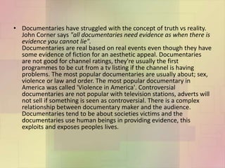 • Documentaries have struggled with the concept of truth vs reality.
John Corner says "all documentaries need evidence as when there is
evidence you cannot lie".
Documentaries are real based on real events even though they have
some evidence of fiction for an aesthetic appeal. Documentaries
are not good for channel ratings, they're usually the first
programmes to be cut from a tv listing if the channel is having
problems. The most popular documentaries are usually about; sex,
violence or law and order. The most popular documentary in
America was called 'Violence in America'. Controversial
documentaries are not popular with television stations, adverts will
not sell if something is seen as controversial. There is a complex
relationship between documentary maker and the audience.
Documentaries tend to be about societies victims and the
documentaries use human beings in providing evidence, this
exploits and exposes peoples lives.
 