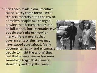• Ken Loach made a documentary
called 'Cathy come home'. After
the documentary aired the law on
homeless people was changed,
proving that documentaries can
be influential. Documentaries give
people the 'right to know' on
many different events that
governments or the news may
have stayed quiet about. Many
documentaries try and encourage
people to 'right the wrong' they
feel that when a viewer has seen
something tragic that viewers
should try and help the cause.
 