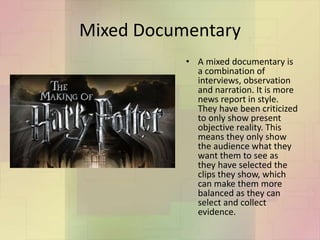 Mixed Documentary
• A mixed documentary is
a combination of
interviews, observation
and narration. It is more
news report in style.
They have been criticized
to only show present
objective reality. This
means they only show
the audience what they
want them to see as
they have selected the
clips they show, which
can make them more
balanced as they can
select and collect
evidence.
 