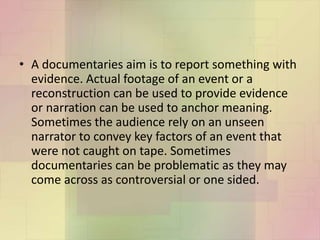 • A documentaries aim is to report something with
evidence. Actual footage of an event or a
reconstruction can be used to provide evidence
or narration can be used to anchor meaning.
Sometimes the audience rely on an unseen
narrator to convey key factors of an event that
were not caught on tape. Sometimes
documentaries can be problematic as they may
come across as controversial or one sided.
 