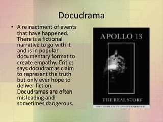Docudrama
• A reinactment of events
that have happened.
There is a fictional
narrative to go with it
and is in popular
documentary format to
create empathy. Critics
says docudramas claim
to represent the truth
but only ever hope to
deliver fiction.
Docudramas are often
misleading and
sometimes dangerous.
 