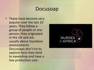 Docusoap
• These have become very
popular over the last 10
years. They follow a
group of people or one
person, they originated
in the UK and are
usually about mundane
environments.
Docusoaps don't try to
explore facts they tend
to eavesdrop and have a
low production cost.
 