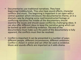 • Documentaries use traditional narratives. They have
beginning/middles/ends. They also have sound effects, character
conflicts and music. The beginning is important it can open with a
central question which introduces the documentaries theme, or in a
dramatic way by showing some real/reconstructed footage or
conflicting narrative.The middle of the documentary should
examine the issues and should cause conflict by challenging ideas. It
can also offer different ideas to keep the narrative going which can
be backed up with conflicting evidence. The end of the
documentary must make sure the point of the documentary is fully
apparent, the conflicts must then be resolved.
• Conflict is important it can be presented in a number of ways;
different people, different circumstances, different ambitions.
Conflict is shown in action and can often be used as evidence.
Music and sounds effects are important as it adds drama.
 