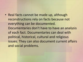 • Real facts cannot be made up, although
reconstructions rely on facts because not
everything can be documented.
Documentaries don't have to have an analysis
of each fact. Documentaries can deal with
political, historical, cultural and religious
issues. They can also document current affairs
and social problems.
 