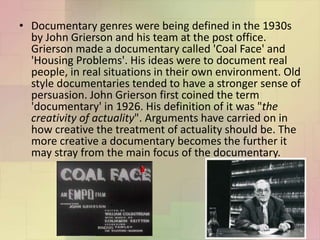 • Documentary genres were being defined in the 1930s
by John Grierson and his team at the post office.
Grierson made a documentary called 'Coal Face' and
'Housing Problems'. His ideas were to document real
people, in real situations in their own environment. Old
style documentaries tended to have a stronger sense of
persuasion. John Grierson first coined the term
'documentary' in 1926. His definition of it was "the
creativity of actuality". Arguments have carried on in
how creative the treatment of actuality should be. The
more creative a documentary becomes the further it
may stray from the main focus of the documentary.
 