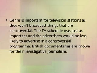 • Genre is important for television stations as
they won't broadcast things that are
controversial. The TV schedule was just as
important and the advertisers would be less
likely to advertise in a controversial
programme. British documentaries are known
for their investigative journalism.
 