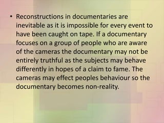 • Reconstructions in documentaries are
inevitable as it is impossible for every event to
have been caught on tape. If a documentary
focuses on a group of people who are aware
of the cameras the documentary may not be
entirely truthful as the subjects may behave
differently in hopes of a claim to fame. The
cameras may effect peoples behaviour so the
documentary becomes non-reality.
 