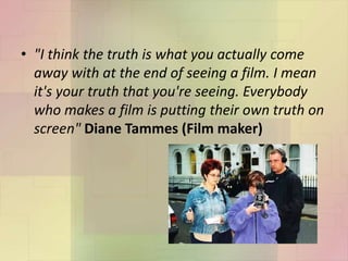 • "I think the truth is what you actually come
away with at the end of seeing a film. I mean
it's your truth that you're seeing. Everybody
who makes a film is putting their own truth on
screen" Diane Tammes (Film maker)
 