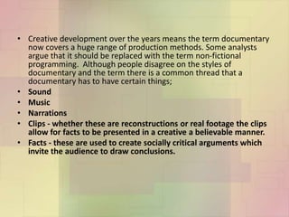 • Creative development over the years means the term documentary
now covers a huge range of production methods. Some analysts
argue that it should be replaced with the term non-fictional
programming. Although people disagree on the styles of
documentary and the term there is a common thread that a
documentary has to have certain things;
• Sound
• Music
• Narrations
• Clips - whether these are reconstructions or real footage the clips
allow for facts to be presented in a creative a believable manner.
• Facts - these are used to create socially critical arguments which
invite the audience to draw conclusions.
 