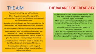 THE AIM
To report something real with evidence.
Often, they contain actual footage and/or
reconstructions of events and situations which support
the film makes account.
Narration is included to anchor the meaning behind the
documentary and sometimes this narrator is unseen.
Documentaries are frequently defined as ‘problematic’.
Documentaries must be real but unfortunately real
evidence can’t always be used and therefore
reconstructions of events must be created in order to
give the audience a visual portrayal of evidence.
All reconstructions have to be based on fact but they
don’t have to contain an analysis of the event.
Reconstructions often cover a wide range of
documentaries including politics, history, sociology,
religion and culture.
THE BALANCE OF CREATIVITY
As documentaries have become more popular, there
have been a range of arguments regarding the
creative aspect about them.
Many issues surrounding authenticity arise, as the
more creative the documentary is, the more it runs
away from focus.
It must be ensured that the correct balance of
creativity is maintained.
Often the accuracy of reconstructions are disputed
as people act differently when they are on camera,
therefore arguably the recording can’t be branded as
reality.
 