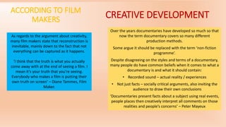 ACCORDING TO FILM
MAKERS
As regards to the argument about creativity,
many film makers state that reconstruction is
inevitable, mainly down to the fact that not
everything can be captured as it happens.
‘I think that the truth is what you actually
come away with at the end of seeing a film. I
mean it’s your truth that you’re seeing.
Everybody who makes a film is putting their
own truth on screen’ – Diane Tammes, Film
Maker.
CREATIVE DEVELOPMENT
Over the years documentaries have developed so much so that
now the term documentary covers so many different
production methods.
Some argue it should be replaced with the term ‘non-fiction
programme’.
Despite disagreeing on the styles and terms of a documentary,
many people do have common beliefs when it comes to what a
documentary is and what it should contain:
• Recorded sound – actual reality / experiences
• Not just facts – socially critical arguments, also inviting the
audience to draw their own conclusions
‘Documentaries present facts about a subject using real events,
people places then creatively interpret all comments on those
realities and people’s concerns’ – Peter Mayeux
 